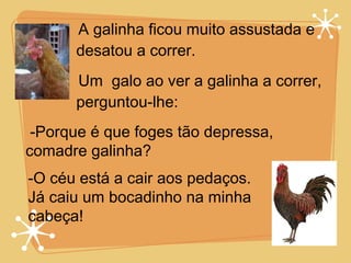 A galinha ficou muito assustada e desatou a correr. Um  galo ao ver a galinha a correr, perguntou-lhe: -Porque é que foges tão depressa, comadre galinha? -O céu está a cair aos pedaços. Já caiu um bocadinho na minha cabeça! 