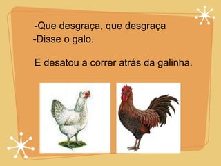 -Que desgraça, que desgraça -Disse o galo. E desatou a correr atrás da galinha. 