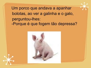 Um porco que andava a apanhar bolotas, ao ver a galinha e o galo, perguntou-lhes: -Porque é que fogem tão depressa? 