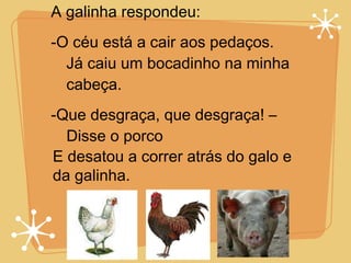 A galinha respondeu:  -O céu está a cair aos pedaços. Já caiu um bocadinho na minha cabeça. -Que desgraça, que desgraça! – Disse o porco E desatou a correr atrás do galo e da galinha. 