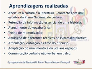 • Abertura à cultura e à literatura – contacto com um
escritor do Plano Nacional de Leitura;
• Retenção da informação essencial de uma história;
• Alargamento do vocabulário;
• Treino de memorização;
• Aquisição de diferentes técnicas de expressão plástica;
• Articulação, entoação e ritmo do discurso;
• Adaptação do movimento e da voz aos espaços;
• Comunicação verbal e não verbal em palco.
Aprendizagens realizadas
 