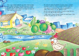 Bem, o que aconteceu depois foi que, lendo, Juvenal percebeu
que a chácara tinha jeito. E ele sentiu uma enorme vontade
de tentar! Nos dias seguintes, afofou a terra para a chuva
penetrar, plantou muitas mudinhas nas margens do riacho, fez
tudo do jeito que estava escrito.

Por sorte, era a época das chuvas e, em pouco tempo, o riachinho
recomeçou a correr com força e os peixes voltaram a morar lá.
Tudo melhorou e Juvenal pôde fazer, enfim, sua plantação! E o
melhor: Pipoca passou a ser sua “galinha da sorte”.
Ela teve muitos pintinhos, que também se tornaram amigos dos livros.
E o livro mais velho de todos sempre dizia:
- Estão vendo? A Pipoca conseguiu realizar seu sonho! Mudou o final
da história da galinha dos ovos de ouro!

16

 