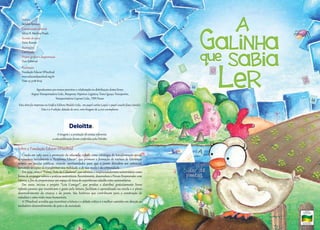 Autora
Sandra Aymone
Coordenação editorial
Sílnia N. Martins Prado
Revisão de texto
Katia Rossini
Ilustrações
Carol Juste
Projeto gráfico e diagramação
Foco Editorial
Realização
Fundação Educar DPaschoal
www.educardpaschoal.org.br
Fone 19 3728-8129

Agradecemos aos nossos parceiros a colaboração na distribuição destes livros:
Argius Transportadora Ltda., Braspress, Hiperion Logística, Trans-Iguaçu Transportes,
Transportadora Capivari Ltda., TRN Pavan.

Esta obra foi impressa na Gráfica Editora Modelo Ltda, em papel cartão (capa) e papel couché fosco (miolo).
Esta é a 1ª edição, datada de 2010, com tiragem de 4.000 exemplares.

A tiragem e a prestação de contas referentes
a esta publicação foram conferidas pela Deloitte.

Sobre a Fundação Educar DPaschoal

Criada em 1989 para a promoção da educação cidadã como estratégia de transformação social,
desenvolveu inicialmente a “Academia Educar”, que promove a formação de núcleos de lideranças
juvenis em escolas públicas, criando oportunidades para que o jovem descubra seu potencial,
tornando-se capaz de transformar sua realidade, a de sua escola e da comunidade.
Em 1999, criou o “Prêmio Trote da Cidadania”, que estimula o empreendedorismo universitário como
forma de propagar valores e práticas sustentáveis. Recentemente, desenvolveu o Fórum Empreender com
Valores, a fim de proporcionar um espaço de troca de experiências cidadãs entre universitários.
Em 2000, iniciou o projeto “Leia Comigo!”, que produz e distribui gratuitamente livros
infanto-juvenis que incentivam o gosto pela leitura, facilitam o aprendizado na escola e o pleno
desenvolvimento da criança e do jovem. São histórias que contribuem para a construção de
cidadãos e uma visão mais humanista.
A DPaschoal acredita que incentivar a leitura e o debate crítico é o melhor caminho em direção ao
verdadeiro desenvolvimento do país e da sociedade.

A
GaLiNHa

que SaBia

LeR

 