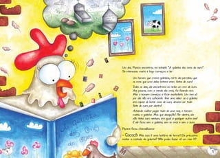 Um dia, Pipoca encontrou na estante “A galinha dos ovos de ouro”.
Se interessou muito e logo começou a ler:
Um homem que criava galinhas, certo dia percebeu que
os ovos que uma delas botava eram feitos de ouro!
Todos os dias, ele encontrava no ninho um ovo de ouro.
Aos poucos, com a venda dos ovos, foi ficando rico.
Mas o homem começou a ficar insatisfeito. Um ovo só
por dia não era suficiente. Teve uma ideia: se a galinha
era capaz de botar ovos de ouro, deveria ser toda
feita de ouro por dentro!
Achando melhor pegar tudo de uma vez, o homem
matou a galinha. Mas que decepção! Por dentro, ela
não tinha ouro nenhum, era igual a qualquer outra ave!
E ele ficou sem a galinha, sem os ovos e sem o ouro.
Pipoca ficou chocadíssima:
- Cococó! Mas isso é uma história de terror! Ele precisava
matar a coitada da galinha? Não podia fazer só um raio X?

4

5

 