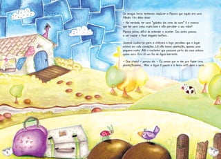 Os amigos livros tentavam explicar a Pipoca que aquilo era uma
fábula. Um deles disse:
- Na verdade, ter uma “galinha dos ovos de ouro” é o mesmo
que ter uma coisa muito boa e não perceber o seu valor!
Pipoca achou difícil de entender e aceitar. Seu sonho passou
a ser mudar o final daquela história...
Juvenal mudou-se para a chácara e logo percebeu que o lugar
estava em más condições. Lá não havia plantação, apenas uma
pequena mata. Até o riachinho que passava perto da casa estava
quase seco. Era só um fio de água barrenta.
- Que chato! - pensou ele. - Eu pensei que ia dar pra fazer uma
plantaçãozinha... Mas a água é pouca e a terra está dura e seca...

6

7

 