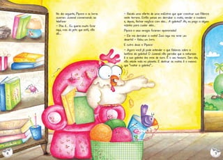 No dia seguinte, Pipoca e os livros
ouviram Juvenal conversando ao
telefone:
- Pois é... Eu queria muito ficar
aqui, mas do jeito que está, não
dá...

- Recebi uma oferta de uma indústria que quer construir sua fábrica
neste terreno. Então pensei em derrubar a mata, vender a madeira
e, depois, fechar negócio com eles... A galinha? Ah, eu pago a algum
vizinho para cuidar dela...
Pipoca e seus amigos ficaram apavorados!
- Ele vai derrubar a mata! Isso aqui vai virar um
deserto! - falou um livro.
E outro disse a Pipoca:
- Agora você já pode entender o que falamos sobre a
história da galinha! O Juvenal não percebe que a natureza
é a sua galinha dos ovos de ouro. É o seu tesouro. Sem ela,
não existe vida no planeta. E destruir as matas é o mesmo
que "matar a galinha”...

8

9

 