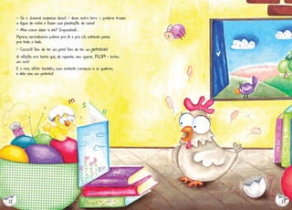 - Se o Juvenal soubesse disso! - disse outro livro -, poderia trazer
a água de volta e fazer sua plantação de cana!
- Mas como dizer a ele? Impossível!...
Pipoca, nervosíssima pulava pra lá e pra cá, soltando penas
pra todo o lado.
- Cococó! Tem de ter um jeito! Tem de ter um

jeitoooo!

A aflição era tanta que, de repente, sem querer, PLOP! - botou
um ovo!
E o ovo, aflito também, num instante começou a se quebrar,
e dele saiu um pintinho!

12

13

 