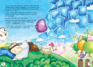 Por um momento, todos esqueceram o nervosismo. Pipoca agora era

mamãe! Ela beijou e abraçou seu filhotinho... e foi tão grande o amor
que sentiu, que acabou tendo uma ideia! Chamou o livro que ensinava
a cuidar dos rios e disse:
- Você vai ficar aberto no chão, bem no caminho do Juvenal.
Quando ele passar, faço ele tropeçar e cair com a cara bem
nas suas páginas!
Que ideia maluca! Mas era a única chance...
O livro fez como Pipoca falou. Quando Juvenal, já de mala
em punho, ia se dirigindo para a porta, a galinha entrou
na frente e... CATAPUM! Que tombo!

- Galinha louca! - gritou, bravo, o Juvenal. Mas, vendo
o livro a sua frente, perguntou - O que é isso?...

14

15

 