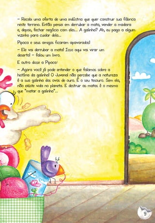 9
- Recebi uma oferta de uma indústria que quer construir sua fábrica
neste terreno. Então pensei em derrubar a mata, vender a madeira
e, depois, fechar negócio com eles... A galinha? Ah, eu pago a algum
vizinho para cuidar dela...
Pipoca e seus amigos ficaram apavorados!
- Ele vai derrubar a mata! Isso aqui vai virar um
deserto! - falou um livro.
E outro disse a Pipoca:
- Agora você já pode entender o que falamos sobre a
história da galinha! O Juvenal não percebe que a natureza
é a sua galinha dos ovos de ouro. É o seu tesouro. Sem ela,
não existe vida no planeta. E destruir as matas é o mesmo
que "matar a galinha”...
 
