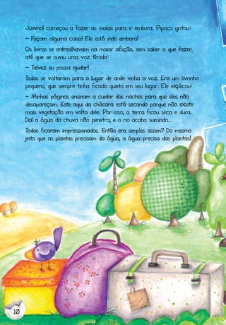 10
Juvenal começou a fazer as malas para ir embora. Pipoca gritou:
- Façam alguma coisa! Ele está indo embora!
Os livros se entreolhavam na maior aflição, sem saber o que fazer,
até que se ouviu uma voz tímida:
- Talvez eu possa ajudar!
Todos se voltaram para o lugar de onde vinha a voz. Era um livrinho
pequeno, que sempre tinha ficado quieto em seu lugar. Ele explicou:
- Minhas páginas ensinam a cuidar dos riachos para que eles não
desapareçam. Este aqui da chácara está secando porque não existe
mais vegetação em volta dele. Por isso, a terra ficou seca e dura.
Daí a água da chuva não penetra, e o rio acaba sumindo...
Todos ficaram impressionados. Então era simples assim? Do mesmo
jeito que as plantas precisam da água, a água precisa das plantas!
 