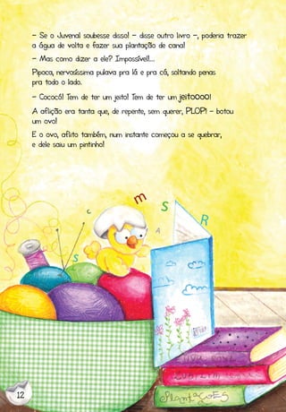 12
- Se o Juvenal soubesse disso! - disse outro livro -, poderia trazer
a água de volta e fazer sua plantação de cana!
- Mas como dizer a ele? Impossível!...
Pipoca, nervosíssima pulava pra lá e pra cá, soltando penas
pra todo o lado.
- Cococó! Tem de ter um jeito! Tem de ter um jeitoooo!
A aflição era tanta que, de repente, sem querer, PLOP! - botou
um ovo!
E o ovo, aflito também, num instante começou a se quebrar,
e dele saiu um pintinho!
 