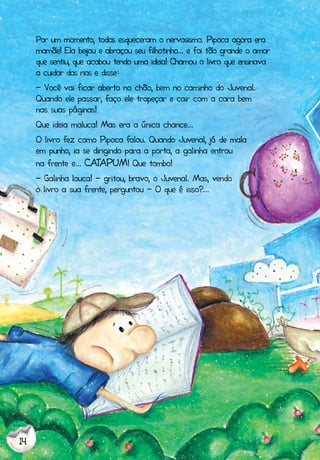 14
Por um momento, todos esqueceram o nervosismo. Pipoca agora era
mamãe! Ela beijou e abraçou seu filhotinho... e foi tão grande o amor
que sentiu, que acabou tendo uma ideia! Chamou o livro que ensinava
a cuidar dos rios e disse:
- Você vai ficar aberto no chão, bem no caminho do Juvenal.
Quando ele passar, faço ele tropeçar e cair com a cara bem
nas suas páginas!
Que ideia maluca! Mas era a única chance...
O livro fez como Pipoca falou. Quando Juvenal, já de mala
em punho, ia se dirigindo para a porta, a galinha entrou
na frente e... CATAPUM! Que tombo!
- Galinha louca! - gritou, bravo, o Juvenal. Mas, vendo
o livro a sua frente, perguntou - O que é isso?...
 