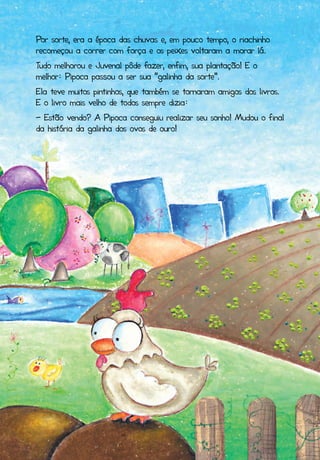 Por sorte, era a época das chuvas e, em pouco tempo, o riachinho
recomeçou a correr com força e os peixes voltaram a morar lá.
Tudo melhorou e Juvenal pôde fazer, enfim, sua plantação! E o
melhor: Pipoca passou a ser sua “galinha da sorte”.
Ela teve muitos pintinhos, que também se tornaram amigos dos livros.
E o livro mais velho de todos sempre dizia:
- Estão vendo? A Pipoca conseguiu realizar seu sonho! Mudou o final
da história da galinha dos ovos de ouro!
 