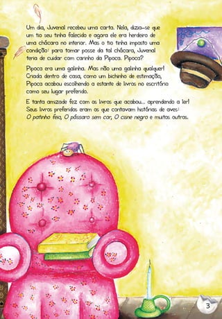 3
Um dia, Juvenal recebeu uma carta. Nela, dizia-se que
um tio seu tinha falecido e agora ele era herdeiro de
uma chácara no interior. Mas o tio tinha imposto uma
condição: para tomar posse da tal chácara, Juvenal
teria de cuidar com carinho da Pipoca. Pipoca?
Pipoca era uma galinha. Mas não uma galinha qualquer!
Criada dentro de casa, como um bichinho de estimação,
Pipoca acabou escolhendo a estante de livros no escritório
como seu lugar preferido.
E tanta amizade fez com os livros que acabou... aprendendo a ler!
Seus livros preferidos eram os que contavam histórias de aves:
O patinho feio, O pássaro sem cor, O cisne negro e muitos outros.
 
