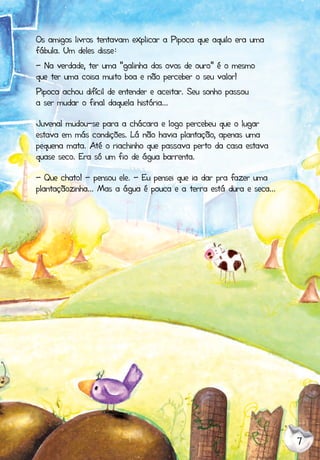 7
Os amigos livros tentavam explicar a Pipoca que aquilo era uma
fábula. Um deles disse:
- Na verdade, ter uma “galinha dos ovos de ouro” é o mesmo
que ter uma coisa muito boa e não perceber o seu valor!
Pipoca achou difícil de entender e aceitar. Seu sonho passou
a ser mudar o final daquela história...
Juvenal mudou-se para a chácara e logo percebeu que o lugar
estava em más condições. Lá não havia plantação, apenas uma
pequena mata. Até o riachinho que passava perto da casa estava
quase seco. Era só um fio de água barrenta.
- Que chato! - pensou ele. - Eu pensei que ia dar pra fazer uma
plantaçãozinha... Mas a água é pouca e a terra está dura e seca...
 