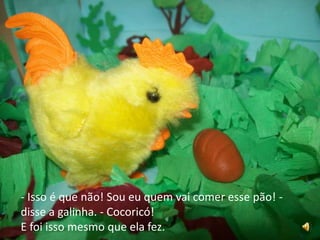 - Isso é que não! Sou eu quem vai comer esse pão! - disse a galinha. - Cocoricó!E foi isso mesmo que ela fez.