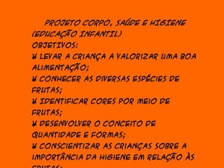PROJETO CORPO, SAÚDE E HIGIENE
(EDUCAÇÃO INFANTIL)
OBJETIVOS:
• Levar a criança a valorizar uma boa
alimentação;
• Conhecer as diversas espécies de
frutas;
• Identificar cores por meio de
frutas;
• Desenvolver o conceito de
quantidade e formas;
• Conscientizar as crianças sobre a
importância da higiene em relação às
 