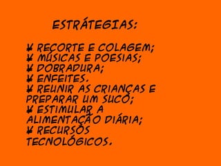 ESTRÁTEGIAS:

• Recorte e colagem;
• Músicas e poesias;
• Dobradura;
• Enfeites.
• Reunir as crianças e
preparar um suco;
• Estimular a
alimentação diária;
• Recursos
tecnológicos.
 