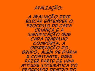 AVALIAÇÃO:

   A avaliação deve
  buscar entender o
  processo de cada
       criança e a
   significação que
     cada trabalho
      comporta. A
    observação do
grupo, além de diária
  e constante, deve
 fazer parte de uma
atitude sistemática do
 