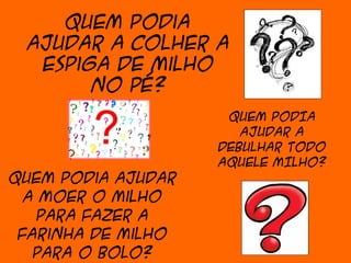 Quem podia
 ajudar a colher a
  espiga de milho
       no pé?
                     QUEM PODIA
                       AJUDAR A
                    DEBULHAR TODO
                    AQUELE MILHO?
Quem podia ajudar
  a moer o milho
   para fazer a
 farinha de milho
   para o bolo?
 