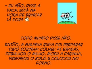 - Eu não, disse a
 vaca. Está na
 hora de brincar
 lá fora



       Todo mundo disse não.
Então, a galinha ruiva foi preparar
 tudo sozinha: colheu as espigas,
debulhou o milho, moeu a farinha,
  preparou o bolo e colocou no
              forno.
 