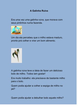 A Galinha Ruiva


Era uma vez uma galinha ruiva, que morava com
seus pintinhos numa fazenda.




Um dia ela percebeu que o milho estava maduro,
pronto prá colher e virar um bom alimento.




A galinha ruiva teve a ideia de fazer um delicioso
bolo de milho. Todos iam gostar!
Era muito trabalho: ela precisava de bastante milho
para o bolo.
Quem podia ajudar a colher a espiga de milho no
pé?


Quem podia ajudar a debulhar todo aquele milho?
 