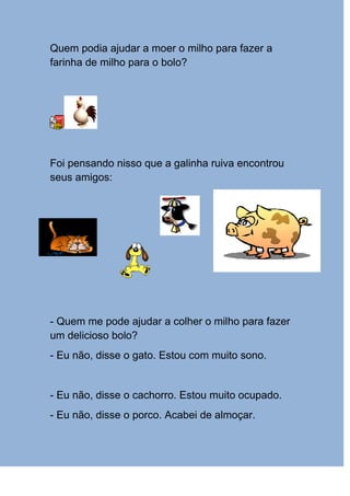 Quem podia ajudar a moer o milho para fazer a
farinha de milho para o bolo?




Foi pensando nisso que a galinha ruiva encontrou
seus amigos:




- Quem me pode ajudar a colher o milho para fazer
um delicioso bolo?
- Eu não, disse o gato. Estou com muito sono.


- Eu não, disse o cachorro. Estou muito ocupado.
- Eu não, disse o porco. Acabei de almoçar.
 