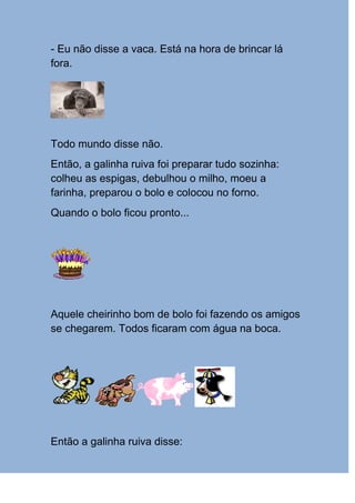 - Eu não disse a vaca. Está na hora de brincar lá
fora.




Todo mundo disse não.
Então, a galinha ruiva foi preparar tudo sozinha:
colheu as espigas, debulhou o milho, moeu a
farinha, preparou o bolo e colocou no forno.
Quando o bolo ficou pronto...




Aquele cheirinho bom de bolo foi fazendo os amigos
se chegarem. Todos ficaram com água na boca.




Então a galinha ruiva disse:
 