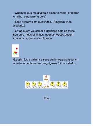 - Quem foi que me ajudou a colher o milho, preparar
o milho, para fazer o bolo?
Todos ficaram bem quietinhos. (Ninguém tinha
ajudado.)
- Então quem vai comer o delicioso bolo de milho
sou eu e meus pintinhos, apenas. Vocês podem
continuar a descansar olhando.




E assim foi: a galinha e seus pintinhos aproveitaram
a festa, e nenhum dos preguiçosos foi convidado.




                        FIM
 