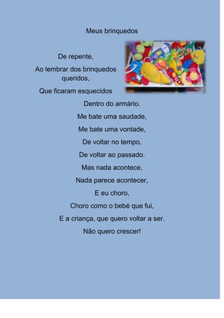 Meus brinquedos


       De repente,
Ao lembrar dos brinquedos
        queridos,
 Que ficaram esquecidos
               Dentro do armário.
             Me bate uma saudade,
             Me bate uma vontade,
              De voltar no tempo,
             De voltar ao passado.
              Mas nada acontece,
            Nada parece acontecer,
                     E eu choro,
          Choro como o bebé que fui,
       E a criança, que quero voltar a ser.
               Não quero crescer!
 