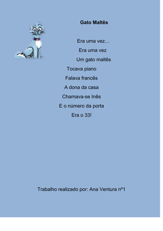 Gato Maltês


                 Era uma vez…
                  Era uma vez
                 Um gato maltês
            Tocava piano
            Falava francês
           A dona da casa
          Chamava-se Inês
         E o número da porta
               Era o 33!




Trabalho realizado por: Ana Ventura nº1
 