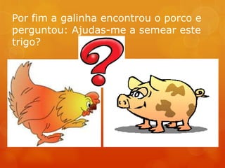 Por fim a galinha encontrou o porco e
perguntou: Ajudas-me a semear este
trigo?
 