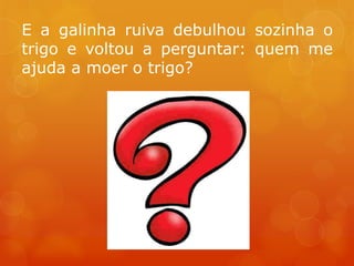 E a galinha ruiva debulhou sozinha o
trigo e voltou a perguntar: quem me
ajuda a moer o trigo?
 