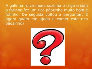 A galinha ruiva moeu sozinha o trigo e com
a farinha fez um rico pãozinho muito bom e
fofinho. De seguida voltou a perguntar: E
agora quem me ajuda a comer este rico
pãozinho?
 
