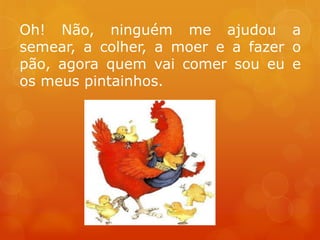 Oh! Não, ninguém me ajudou a
semear, a colher, a moer e a fazer o
pão, agora quem vai comer sou eu e
os meus pintainhos.
 