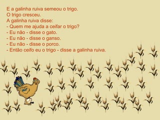 E a galinha ruiva semeou o trigo. 
O trigo cresceu. 
A galinha ruiva disse: 
- Quem me ajuda a ceifar o trigo? 
- Eu não - disse o gato. 
- Eu não - disse o ganso. 
- Eu não - disse o porco. 
- Então ceifo eu o trigo - disse a galinha ruiva. 
 