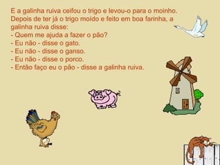 E a galinha ruiva ceifou o trigo e levou-o para o moinho. 
Depois de ter já o trigo moído e feito em boa farinha, a 
galinha ruiva disse: 
- Quem me ajuda a fazer o pão? 
- Eu não - disse o gato. 
- Eu não - disse o ganso. 
- Eu não - disse o porco. 
- Então faço eu o pão - disse a galinha ruiva. 
 