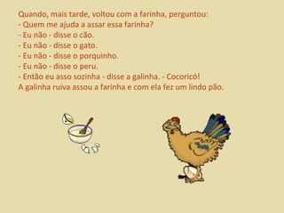 Quando, mais tarde, voltou com a farinha, perguntou: 
- Quem me ajuda a assar essa farinha? 
- Eu não - disse o cão. 
- Eu não - disse o gato. 
- Eu não - disse o porquinho. 
- Eu não - disse o peru. 
- Então eu asso sozinha - disse a galinha. - Cocoricó! 
A galinha ruiva assou a farinha e com ela fez um lindo pão. 
 