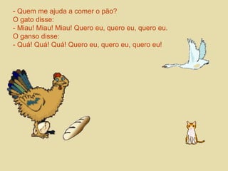 - Quem me ajuda a comer o pão? 
O gato disse: 
- Miau! Miau! Miau! Quero eu, quero eu, quero eu. 
O ganso disse: 
- Quá! Quá! Quá! Quero eu, quero eu, quero eu! 
 