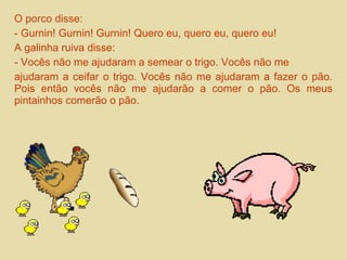 O porco disse: 
- Gurnin! Gurnin! Gurnin! Quero eu, quero eu, quero eu! 
A galinha ruiva disse: 
- Vocês não me ajudaram a semear o trigo. Vocês não me 
ajudaram a ceifar o trigo. Vocês não me ajudaram a fazer o pão. 
Pois então vocês não me ajudarão a comer o pão. Os meus 
pintainhos comerão o pão. 
 