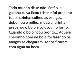 Todo mundo disse não. Então, a
galinha ruiva ficou triste e foi preparar
tudo sozinha: colheu as espigas,
debulhou o milho, moeu a farinha,
preparou o bolo e colocou no forno.
Quando o bolo ficou pronto... Aquele
cheirinho bom de bolo foi fazendo os
amigos se chegarem. Todos ficaram
com água na boca.

 