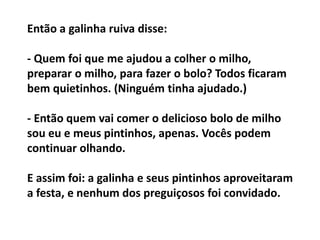 Então a galinha ruiva disse:
- Quem foi que me ajudou a colher o milho,
preparar o milho, para fazer o bolo? Todos ficaram
bem quietinhos. (Ninguém tinha ajudado.)
- Então quem vai comer o delicioso bolo de milho
sou eu e meus pintinhos, apenas. Vocês podem
continuar olhando.
E assim foi: a galinha e seus pintinhos aproveitaram
a festa, e nenhum dos preguiçosos foi convidado.

 