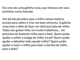 Era uma vez uma galinha ruiva, que morava com seus
pintinhos numa fazenda.

Um dia ela percebeu que o milho estava maduro,
pronto para colher e virar um bom alimento. A galinha
ruiva teve a idéia de fazer um delicioso bolo de milho.
Todos iam gostar! Mas era muito trabalhoso... ela
precisava de bastante milho para o bolo. Quem podia
ajudar a colher a espiga de milho no pé? Quem podia
ajudar a debulhar todo aquele milho? Quem podia
ajudar a moer o milho para fazer a farinha de milho
para o bolo?

 