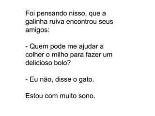 Foi pensando nisso, que a
galinha ruiva encontrou seus
amigos:

- Quem pode me ajudar a
colher o milho para fazer um
delicioso bolo?
- Eu não, disse o gato.
Estou com muito sono.

 