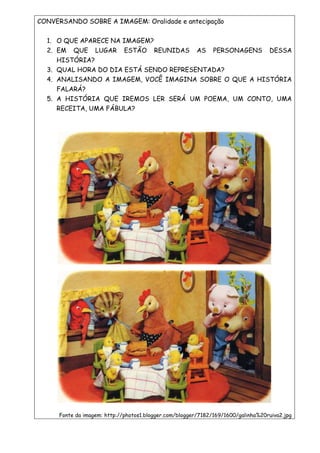CONVERSANDO SOBRE A IMAGEM: Oralidade e antecipação
1. O QUE APARECE NA IMAGEM?
2. EM QUE LUGAR ESTÃO REUNIDAS AS PERSONAGENS DESSA
HISTÓRIA?
3. QUAL HORA DO DIA ESTÁ SENDO REPRESENTADA?
4. ANALISANDO A IMAGEM, VOCÊ IMAGINA SOBRE O QUE A HISTÓRIA
FALARÁ?
5. A HISTÓRIA QUE IREMOS LER SERÁ UM POEMA, UM CONTO, UMA
RECEITA, UMA FÁBULA?
Fonte da imagem: http://photos1.blogger.com/blogger/7182/169/1600/galinha%20ruiva2.jpg
 
