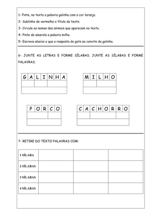 1- Pinte, no texto a palavra galinha com a cor laranja.
2- Sublinhe de vermelho o título do texto.
3- Circule os nomes dos animais que aparecem no texto.
4- Pinte de amarelo a palavra milho.
5- Escreva abaixo o que a resposta do gato ao convite da galinha.
6- JUNTE AS LETRAS E FORME SÍLABAS. JUNTE AS SÍLABAS E FORME
PALAVRAS.
7- RETIRE DO TEXTO PALAVRAS COM:
1 SÍLABA
2 SÍLABAS
3 SÍLABAS
4 SÍLABAS
M I L H OG A L I N H A
P O R C O C A C H O R R O
 