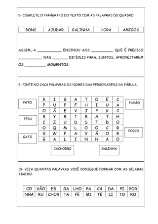 8- COMPLETE O PARÁGRAFO DO TEXTO COM AS PALAVRAS DO QUADRO.
BONS AJUDAR GALINHA HORA AMIGOS
ASSIM, A ___________ ENSINOU AOS __________ QUE É PRECISO
___________ NAS _______ DIFÍCEIS PARA, JUNTOS, APROVEITAREM
OS __________ MOMENTOS.
9- PINTE NO CAÇA PALAVRAS OS NOMES DAS PERSONAGENS DA FÁBULA.
K I G A T O E C
P U P F H I U A
O Ã E V J P K C
R Y R T R A T H
C Z U D S T D O
O Q M L O O C R
X W P A V Ã O R
G A L I N H A O
10- VEJA QUANTAS PALAVRAS VOCÊ CONSEGUE FORMAR COM AS SÍLABAS
ABAIXO.
CO VÃO ES GA LHO PA CA DA PI POR
NHA RU CHOR TA PE MI TE LI TO RO
GATO
PATO
PERU
GALINHACACHORRO
PAVÃO
PORCO
 