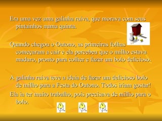 Era uma vez uma galinha ruiva, que morava com seus pintainhos numa quinta. Quando chegou o Outono, as primeiras folhas começaram a cair e ela percebeu que o milho estava maduro, pronto para colher e fazer um bolo delicioso. A galinha ruiva teve a ideia de fazer um delicioso bolo de milho para a Festa do Outono. Todos iriam gostar! Ela ia ter muito trabalho, pois precisava de milho para o bolo. 