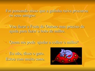 Foi pensando nisso que a galinha ruiva procurou os seus amigos: Vou fazer a Festa do Outono mas preciso de ajuda para fazer o bolo de milho. Quem me pode  ajudar a colher o milho? Eu não, disse o gato. Estou com muito sono. 