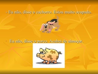 - Eu não, disse o cachorro. Estou muito ocupado. Eu não, disse o porco. Acabei de almoçar. 